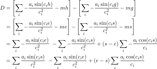  \begin{align*} D &= \left[ \sum\limits_{i}{-\frac{a_i \sin(c_i h)}{c_i^2}} - mh \right] - \left[ \sum\limits_{i}{-\frac{a_i \sin(c_i g)}{c_i^2}} - mg \right] \\ &= \left[ \sum\limits_{i}{-\frac{a_i \sin(c_i e)}{c_i^2}} - me \right] - \left[ \sum\limits_{i}{-\frac{a_i \sin(c_i s)}{c_i^2}} - ms \right] \\ &= \sum\limits_{i}{-\frac{a_i \sin(c_i e)}{c_i^2}} \ - \sum\limits_{i}{-\frac{a_i \sin(c_i s)}{c_i^2}} + (s-e)\sum\limits_{i}{ - \frac{a_i \cos(c_i s)}{c_i}} \\ &= \sum\limits_{i}{\frac{a_i \sin(c_i s)}{c_i^2}} \ - \sum\limits_{i}{\frac{a_i \sin(c_i e)}{c_i^2}} + (e-s)\sum\limits_{i}{\frac{a_i \cos(c_i s)}{c_i}} \end{align*} 