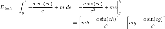  \begin{align*} D_{t = h} = \int_{g}^{h} -\frac{a \cos(ce)}{c} + m\ de &= -\frac{a \sin(ce)}{c^2} + me \bigg|_{g}^{h} \\ &= \left[ mh - \frac{a \sin(ch)}{c^2} \right] - \left[ mg - \frac{a \sin(cg)}{c^2} \right] \end{align*} 